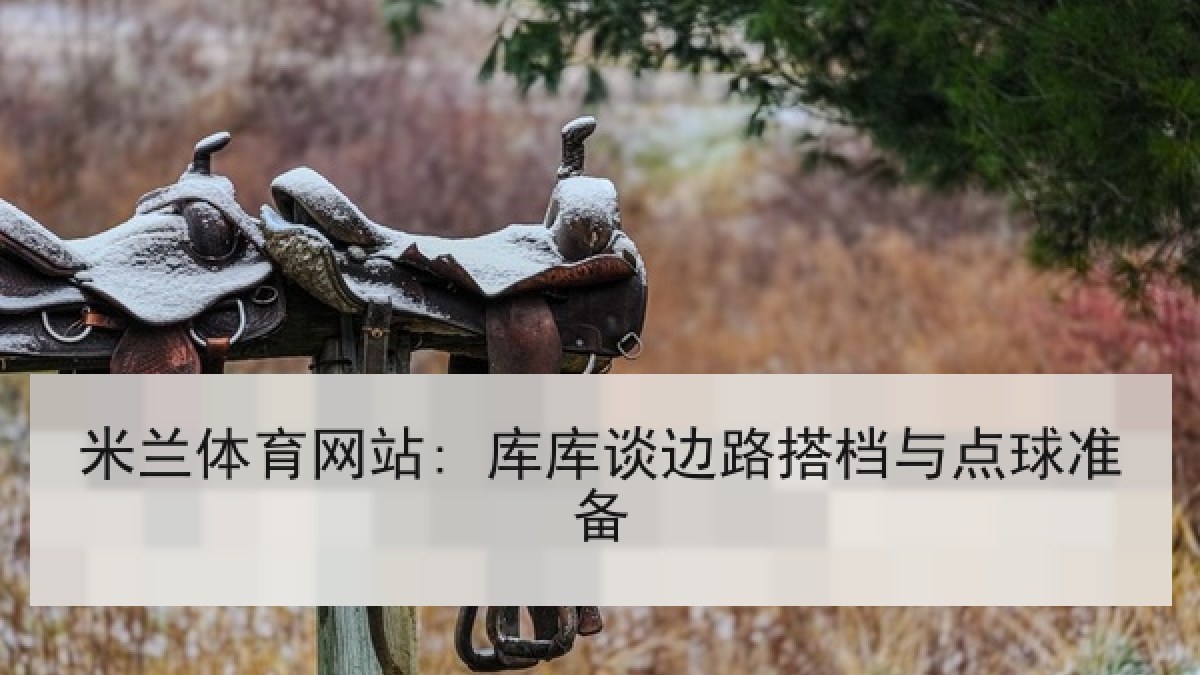 米兰体育网站: 库库谈边路搭档与点球准备 米兰体育网站: 库库谈边路搭档与点球准备