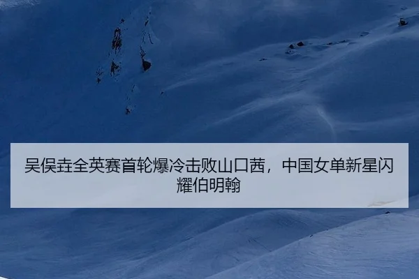吴俣垚全英赛首轮爆冷击败山口茜，中国女单新星闪耀伯明翰