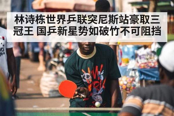 林诗栋世界乒联突尼斯站豪取三冠王 国乒新星势如破竹不可阻挡