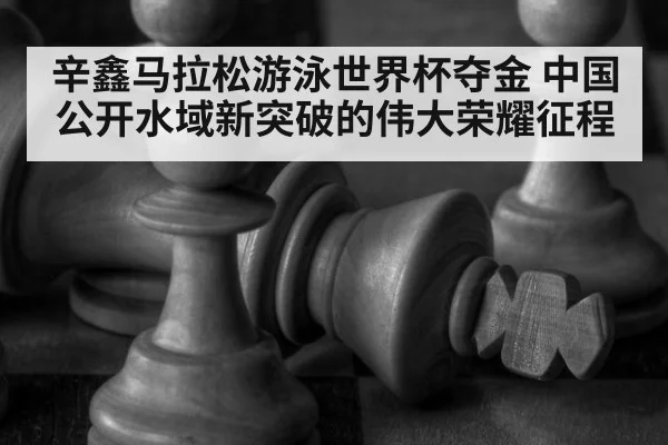 辛鑫马拉松游泳世界杯夺金 中国公开水域新突破的伟大荣耀征程