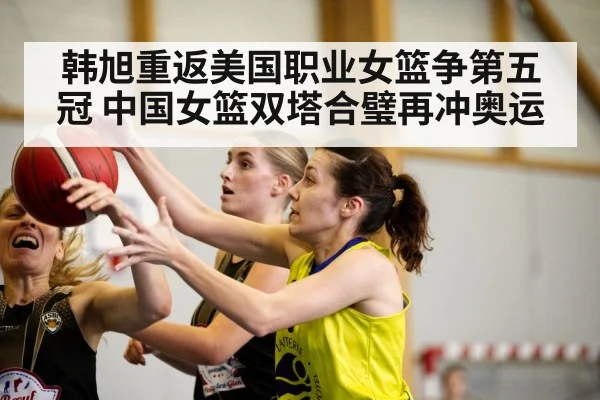 韩旭重返美国职业女篮争第五冠 中国女篮双塔合璧再冲奥运