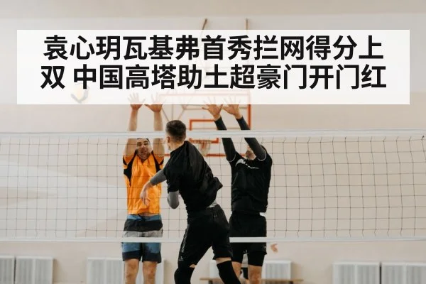 袁心玥瓦基弗首秀拦网得分上双 中国高塔助土超豪门开门红